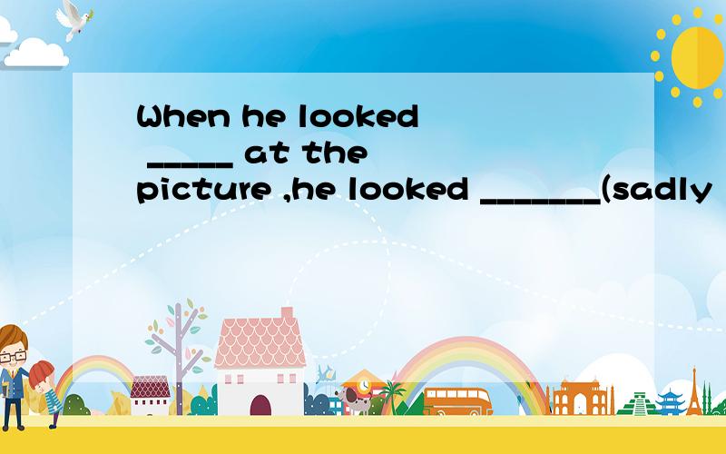 When he looked _____ at the picture ,he looked _______(sadly