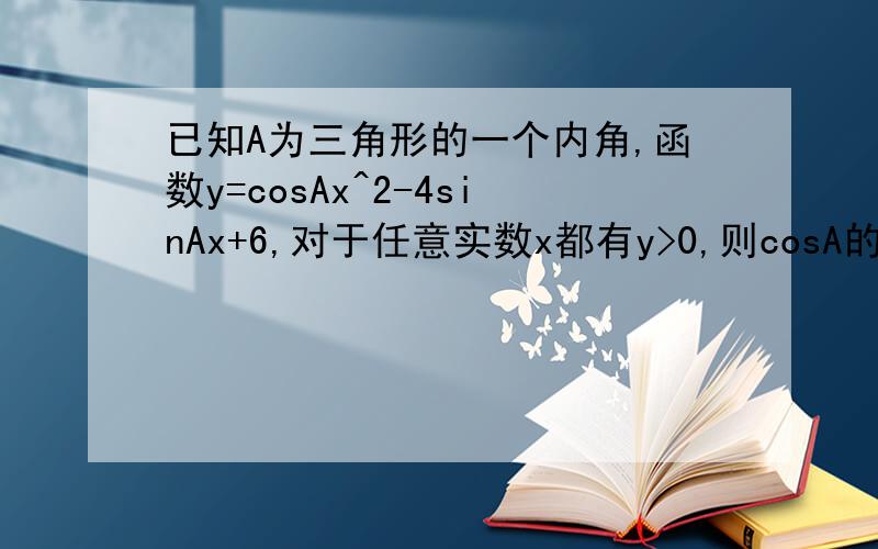 已知A为三角形的一个内角,函数y=cosAx^2-4sinAx+6,对于任意实数x都有y>0,则cosA的取值范围是