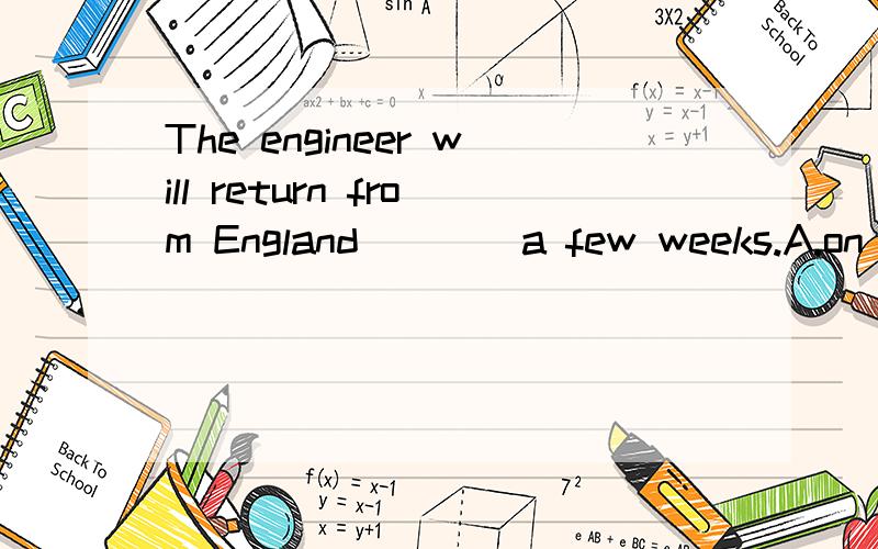 The engineer will return from England ___ a few weeks.A.on B