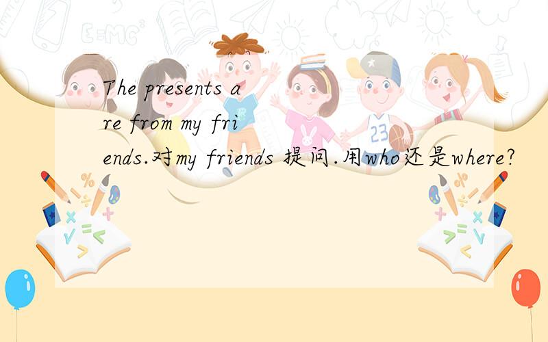 The presents are from my friends.对my friends 提问.用who还是where?