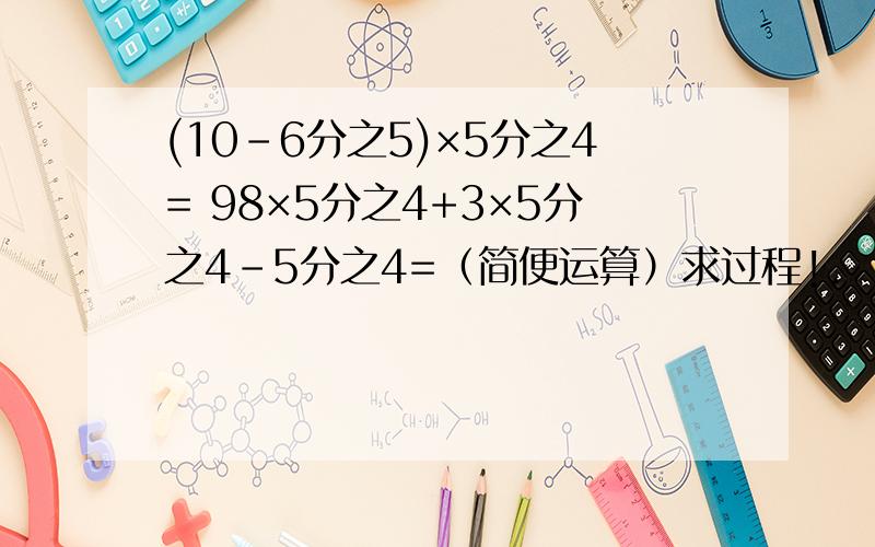 (10-6分之5)×5分之4= 98×5分之4+3×5分之4-5分之4=（简便运算）求过程!.