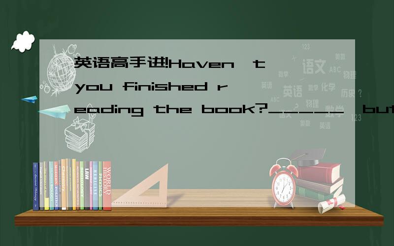 英语高手进!Haven't you finished reading the book?_____,but I have