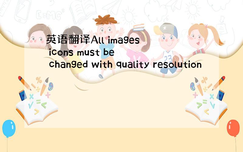 英语翻译All images icons must be changed with quality resolution
