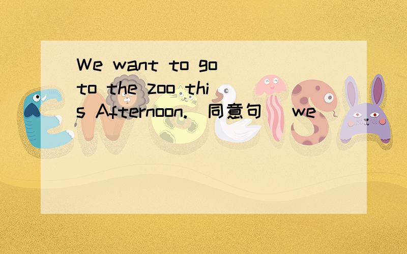 We want to go to the zoo this Afternoon.（同意句） we__ __ To go