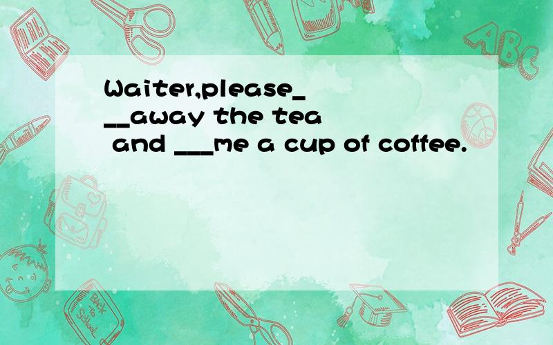 Waiter,please___away the tea and ___me a cup of coffee.