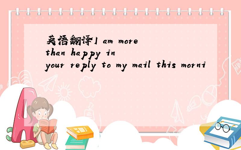 英语翻译I am more than happy in your reply to my mail this morni