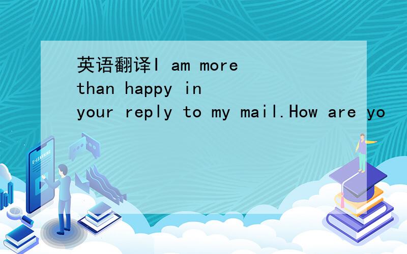 英语翻译I am more than happy in your reply to my mail.How are yo