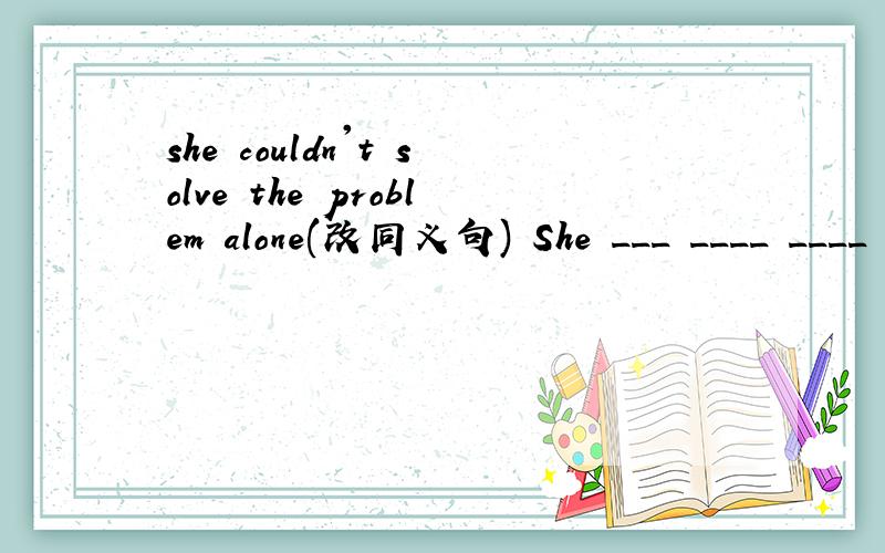 she couldn't solve the problem alone(改同义句) She ___ ____ ____