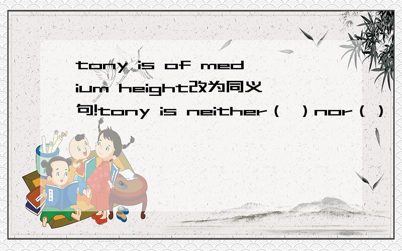 tony is of medium height改为同义句!tony is neither（ ）nor（）