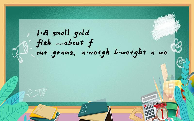 1.A small goldfish __about four grams, a.weigh b.weight a we