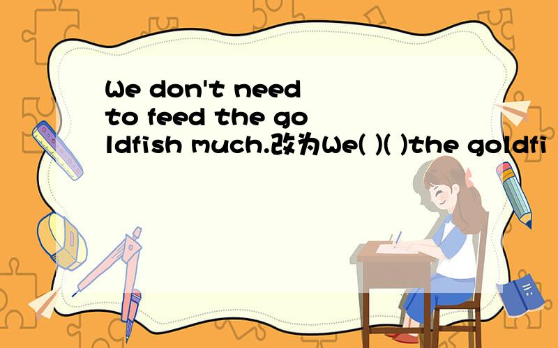 We don't need to feed the goldfish much.改为We( )( )the goldfi