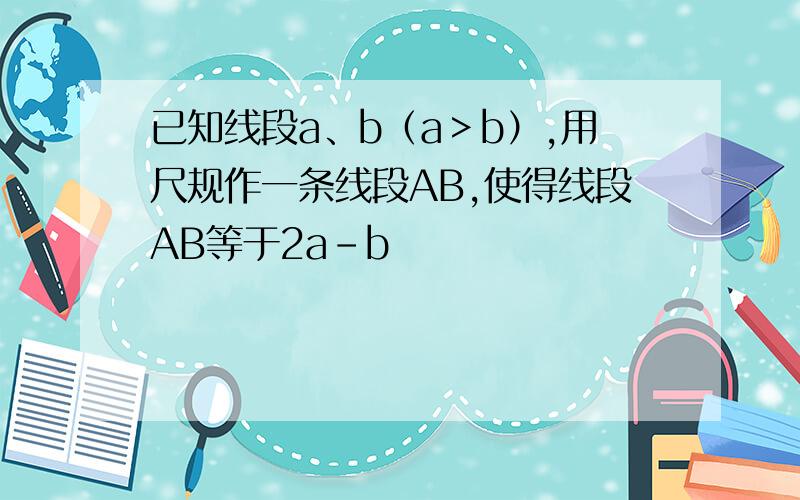 已知线段a、b（a＞b）,用尺规作一条线段AB,使得线段AB等于2a-b