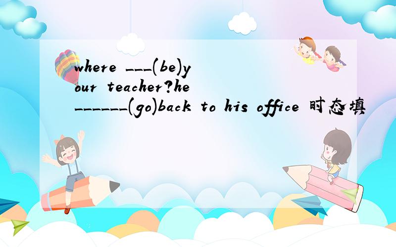 where ___(be)your teacher?he______(go)back to his office 时态填