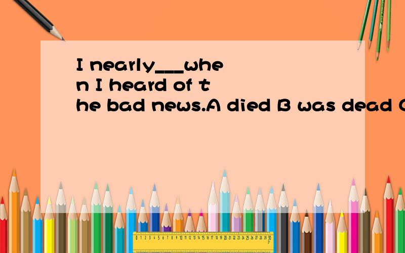 I nearly___when I heard of the bad news.A died B was dead C