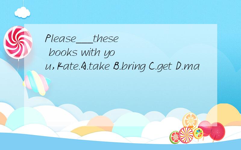 Please___these books with you,Kate.A.take B.bring C.get D.ma
