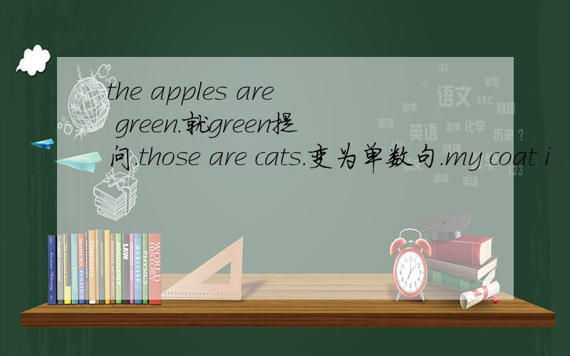the apples are green.就green提问.those are cats.变为单数句.my coat i