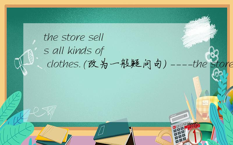 the store sells all kinds of clothes.(改为一般疑问句） ----the store