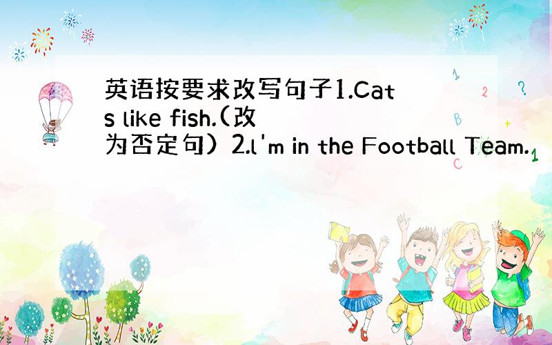英语按要求改写句子1.Cats like fish.(改为否定句）2.l'm in the Football Team.