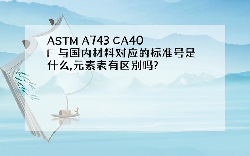 ASTM A743 CA40F 与国内材料对应的标准号是什么,元素表有区别吗?
