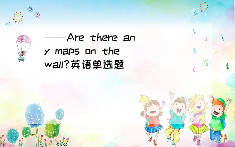 ——Are there any maps on the wall?英语单选题