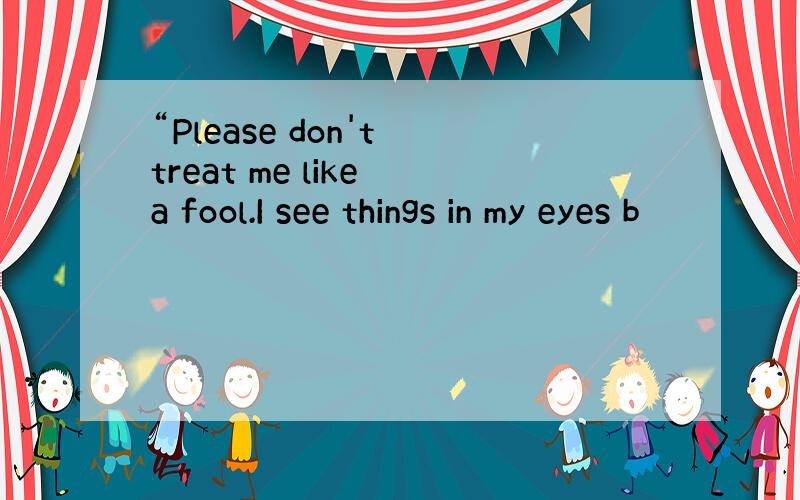 “Please don't treat me like a fool.I see things in my eyes b