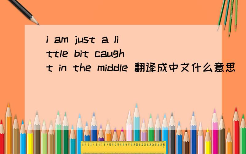 i am just a little bit caught in the middle 翻译成中文什么意思