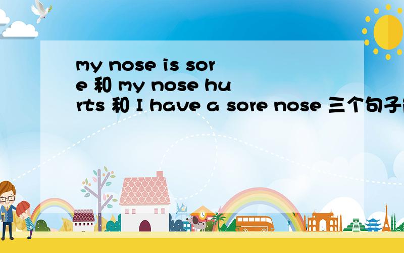 my nose is sore 和 my nose hurts 和 I have a sore nose 三个句子能否做