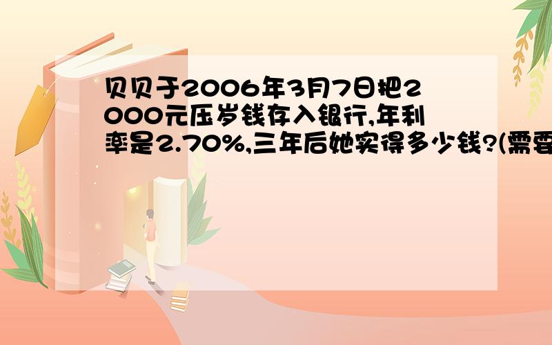 贝贝于2006年3月7日把2000元压岁钱存入银行,年利率是2.70%,三年后她实得多少钱?(需要交纳5%的利息税)