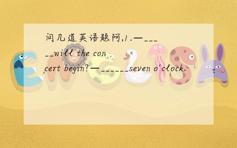问几道英语题阿,1.—_____will the concert begin?—______seven o'clock.