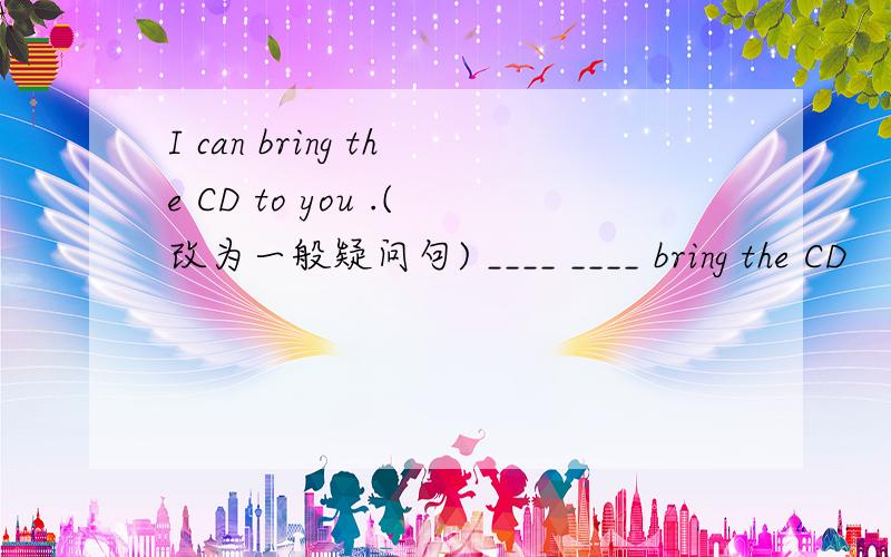 I can bring the CD to you .(改为一般疑问句) ____ ____ bring the CD