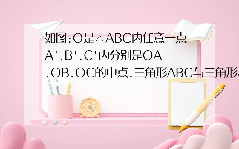 如图:O是△ABC内任意一点A'.B'.C'内分别是OA.OB.OC的中点.三角形ABC与三角形A'B'C'相似吗?为什