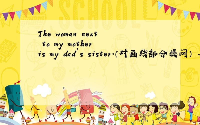 The woman next to my mother is my dad's sister.（对画线部分提问） ---