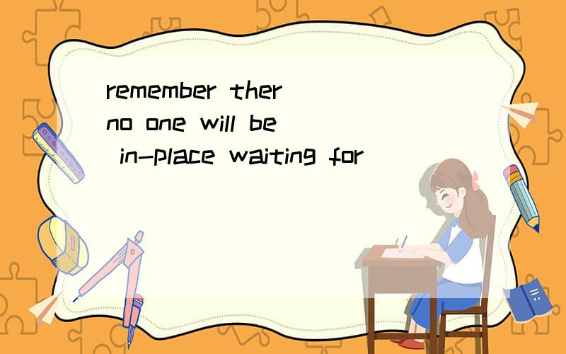 remember ther no one will be in-place waiting for