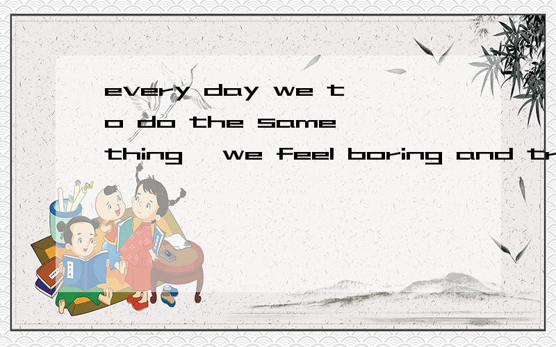every day we to do the same thing ,we feel boring and tried