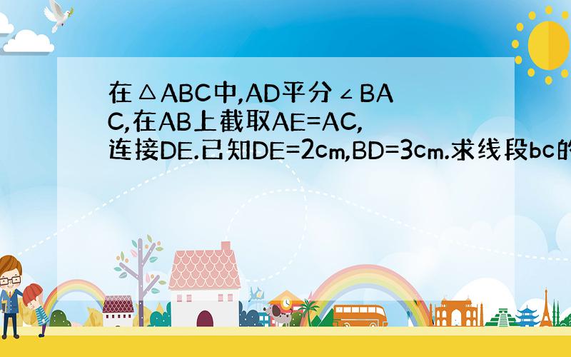 在△ABC中,AD平分∠BAC,在AB上截取AE=AC,连接DE.已知DE=2cm,BD=3cm.求线段bc的长.