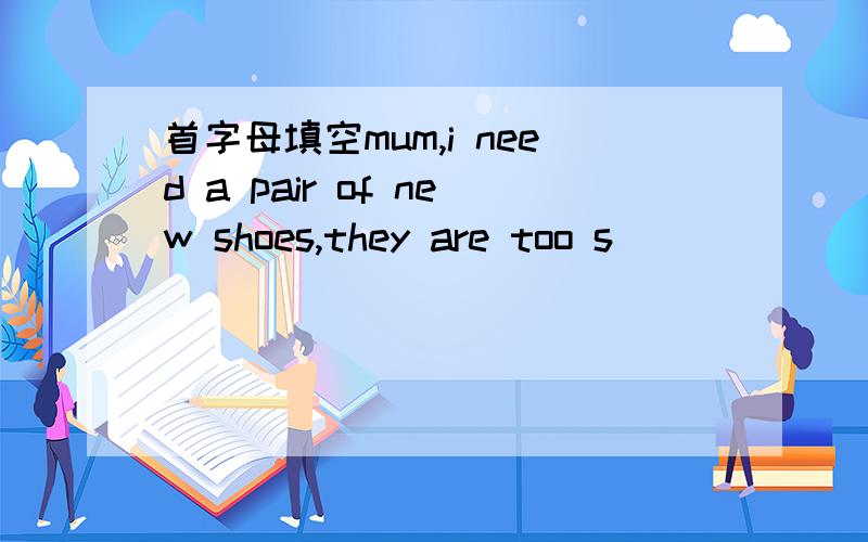 首字母填空mum,i need a pair of new shoes,they are too s（）