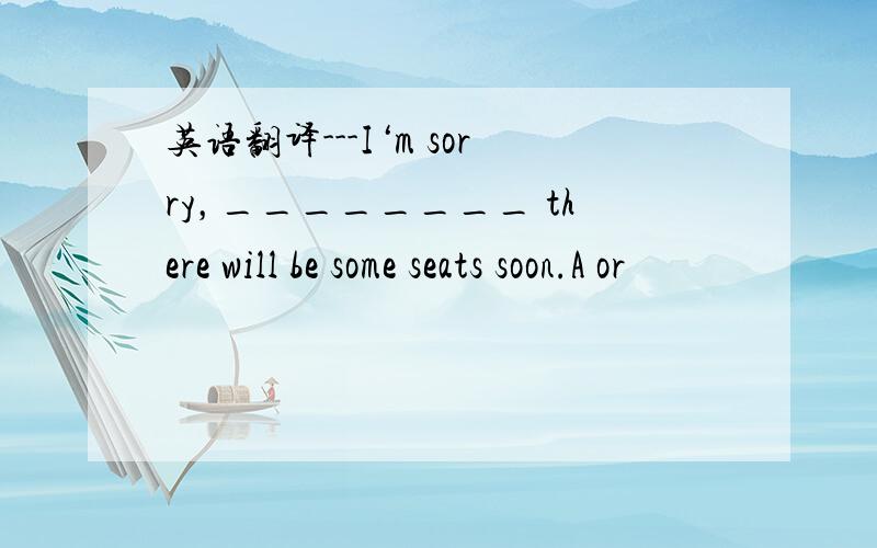 英语翻译---I‘m sorry，________ there will be some seats soon.A or
