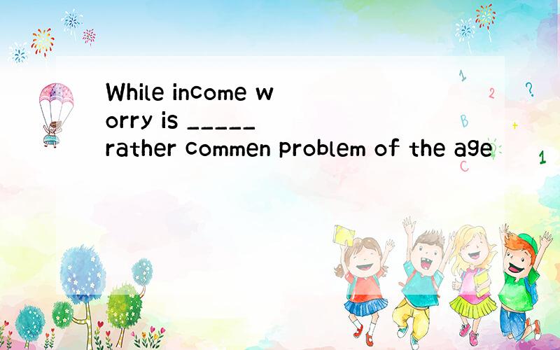 While income worry is _____ rather commen problem of the age