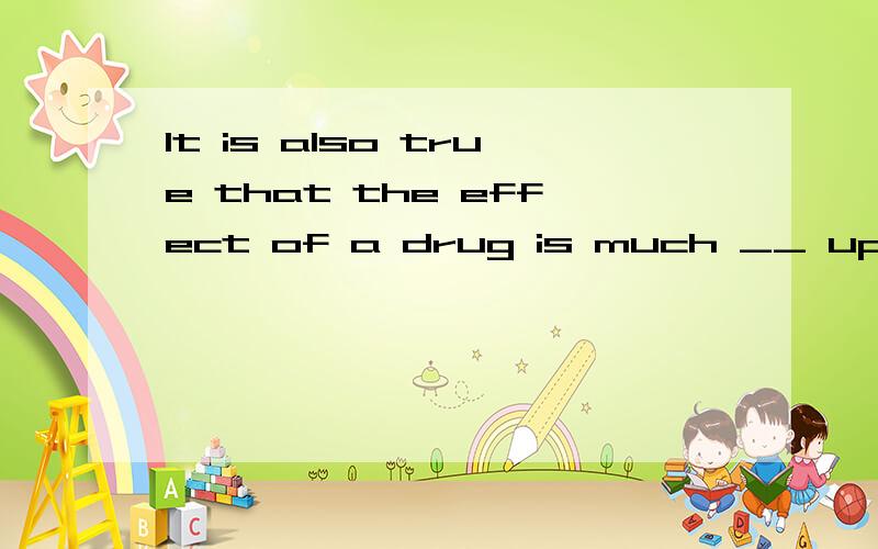 It is also true that the effect of a drug is much __ upon yo