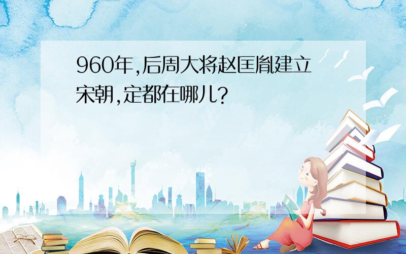 960年,后周大将赵匡胤建立宋朝,定都在哪儿?