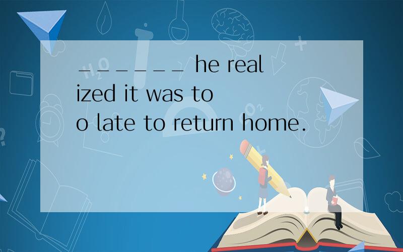 ______ he realized it was too late to return home.