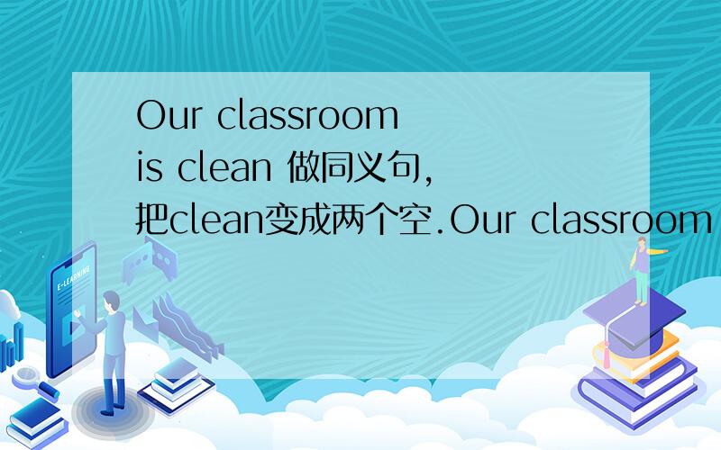 Our classroom is clean 做同义句,把clean变成两个空.Our classroom is ___