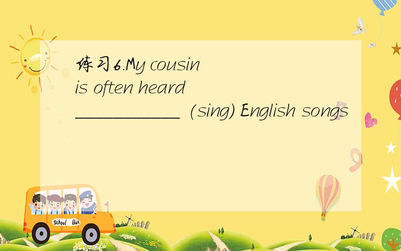 练习6.My cousin is often heard___________ (sing) English songs