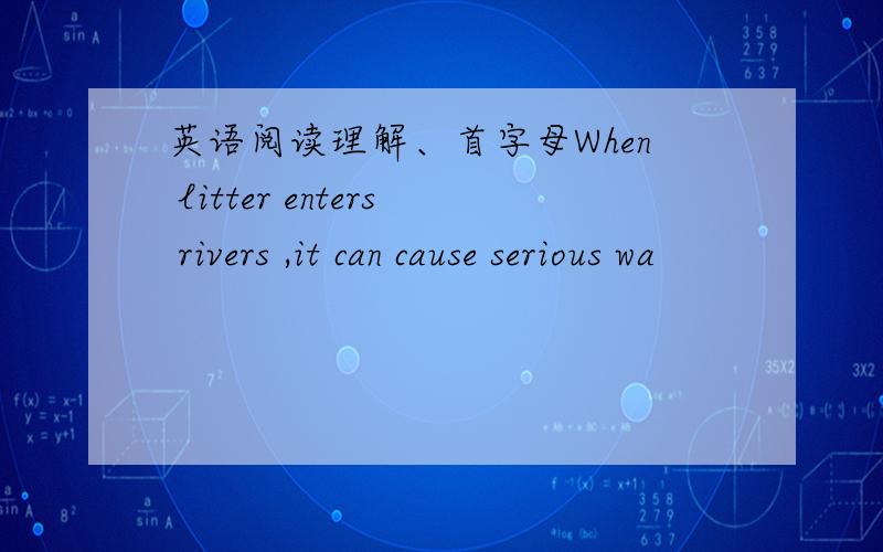 英语阅读理解、首字母When litter enters rivers ,it can cause serious wa