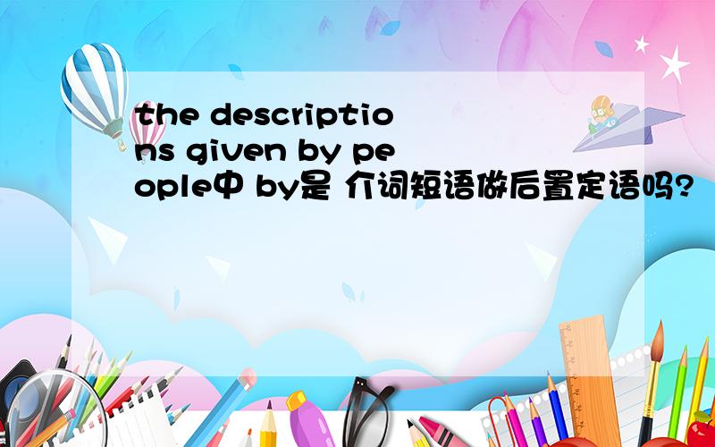 the descriptions given by people中 by是 介词短语做后置定语吗?