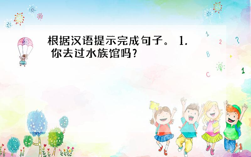 根据汉语提示完成句子。 1. 你去过水族馆吗？