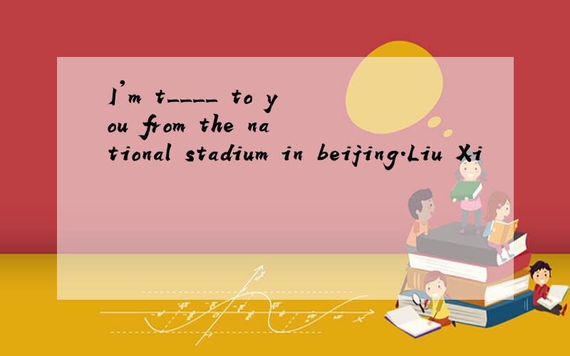 I'm t____ to you from the national stadium in beijing.Liu Xi