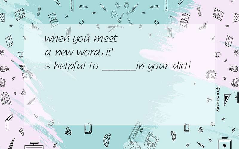 when you meet a new word,it's helpful to ______in your dicti