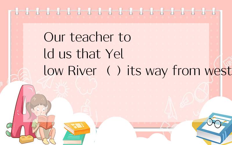 Our teacher told us that Yellow River （ ）its way from west t