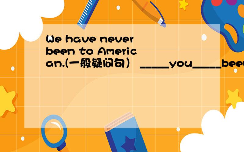 We have never been to American.(一般疑问句） _____you_____been to